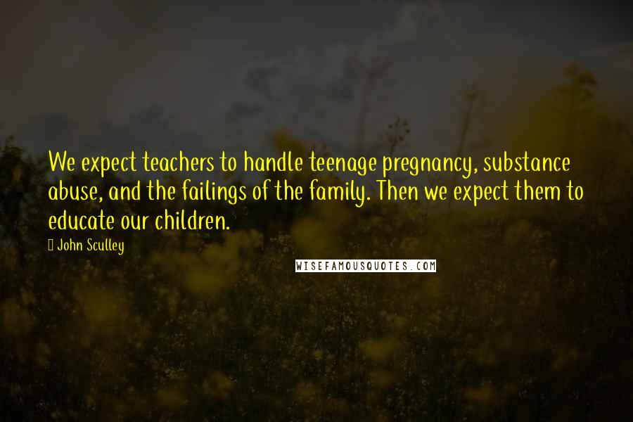 John Sculley Quotes: We expect teachers to handle teenage pregnancy, substance abuse, and the failings of the family. Then we expect them to educate our children.