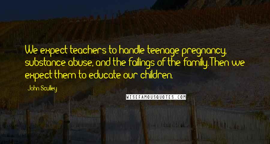 John Sculley Quotes: We expect teachers to handle teenage pregnancy, substance abuse, and the failings of the family. Then we expect them to educate our children.