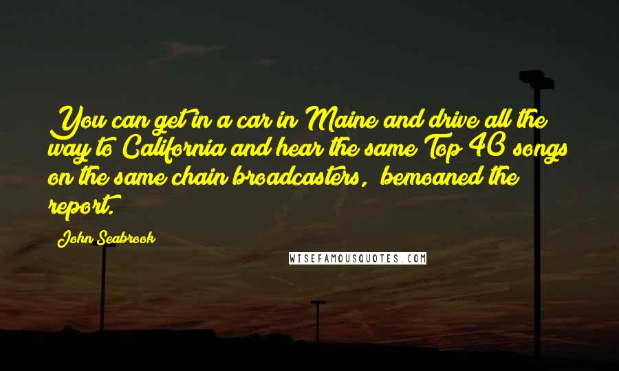 John Seabrook Quotes: You can get in a car in Maine and drive all the way to California and hear the same Top 40 songs on the same chain broadcasters," bemoaned the report.