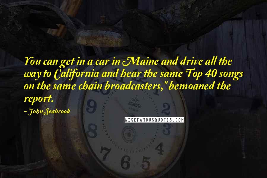 John Seabrook Quotes: You can get in a car in Maine and drive all the way to California and hear the same Top 40 songs on the same chain broadcasters," bemoaned the report.