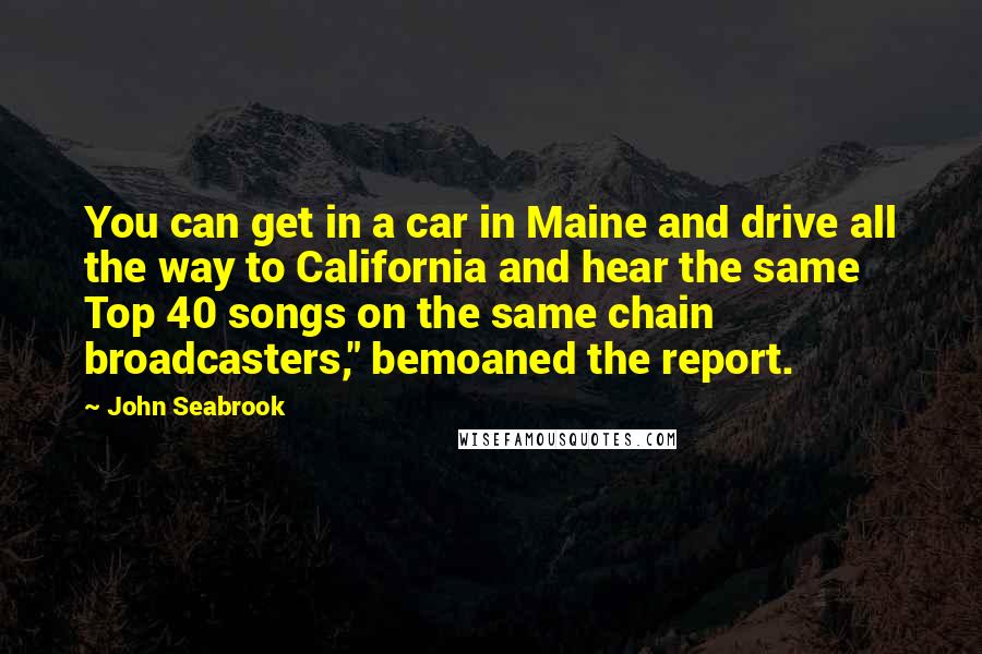 John Seabrook Quotes: You can get in a car in Maine and drive all the way to California and hear the same Top 40 songs on the same chain broadcasters," bemoaned the report.