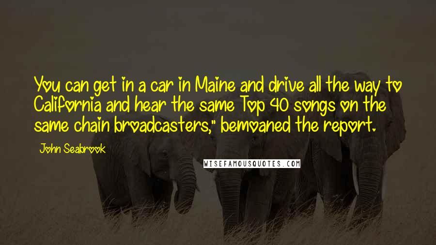 John Seabrook Quotes: You can get in a car in Maine and drive all the way to California and hear the same Top 40 songs on the same chain broadcasters," bemoaned the report.