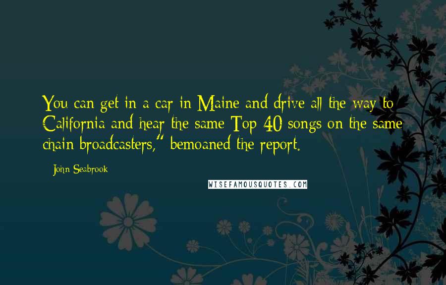 John Seabrook Quotes: You can get in a car in Maine and drive all the way to California and hear the same Top 40 songs on the same chain broadcasters," bemoaned the report.