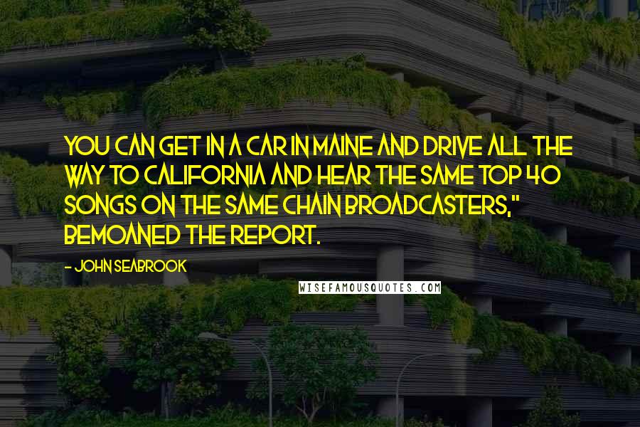 John Seabrook Quotes: You can get in a car in Maine and drive all the way to California and hear the same Top 40 songs on the same chain broadcasters," bemoaned the report.