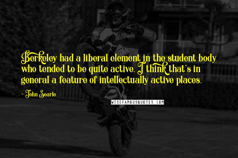 John Searle Quotes: Berkeley had a liberal element in the student body who tended to be quite active. I think that's in general a feature of intellectually active places.