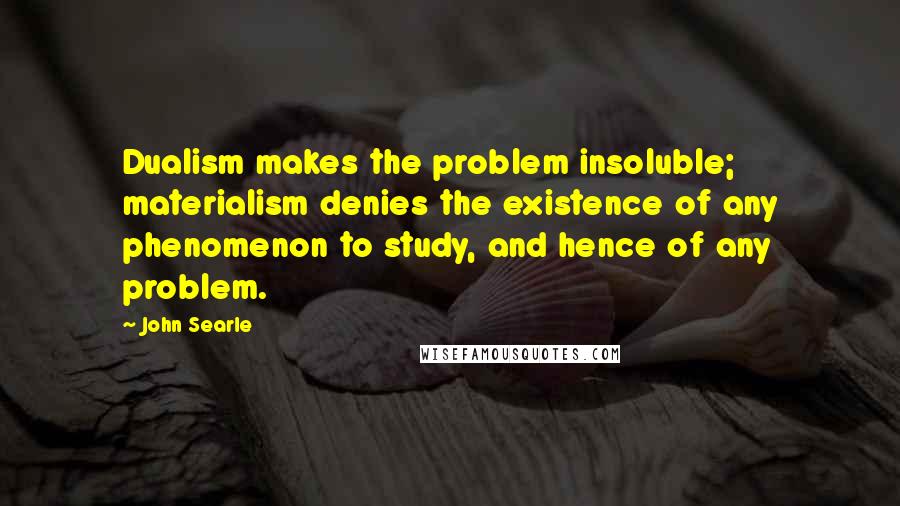 John Searle Quotes: Dualism makes the problem insoluble; materialism denies the existence of any phenomenon to study, and hence of any problem.