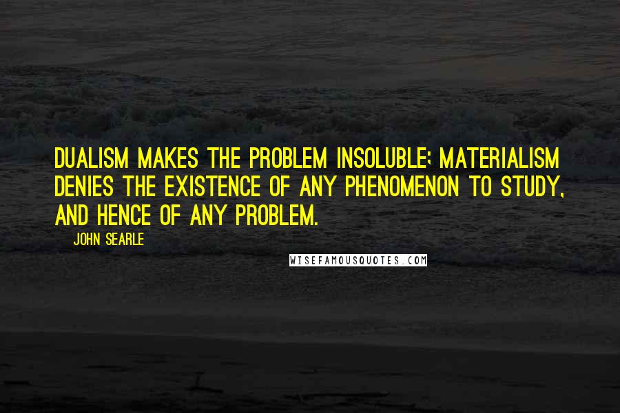 John Searle Quotes: Dualism makes the problem insoluble; materialism denies the existence of any phenomenon to study, and hence of any problem.