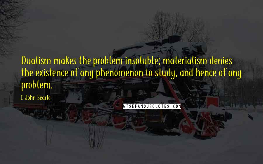 John Searle Quotes: Dualism makes the problem insoluble; materialism denies the existence of any phenomenon to study, and hence of any problem.