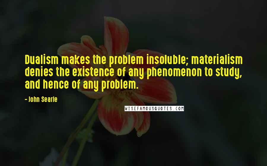 John Searle Quotes: Dualism makes the problem insoluble; materialism denies the existence of any phenomenon to study, and hence of any problem.