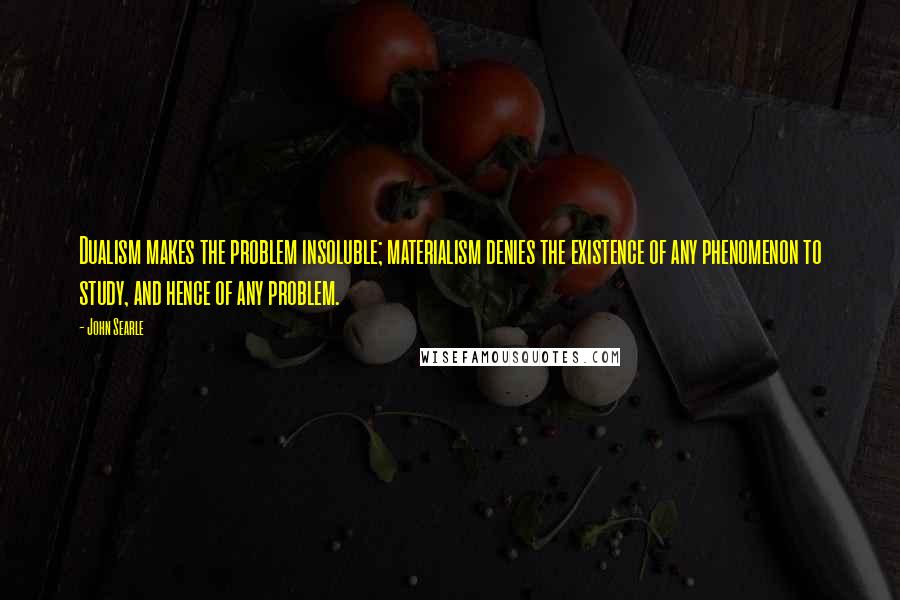 John Searle Quotes: Dualism makes the problem insoluble; materialism denies the existence of any phenomenon to study, and hence of any problem.