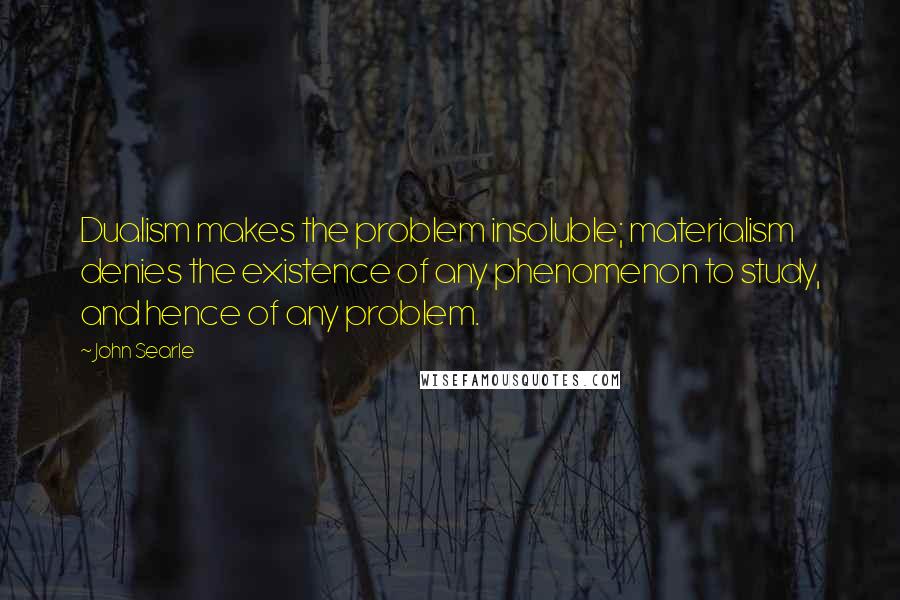 John Searle Quotes: Dualism makes the problem insoluble; materialism denies the existence of any phenomenon to study, and hence of any problem.