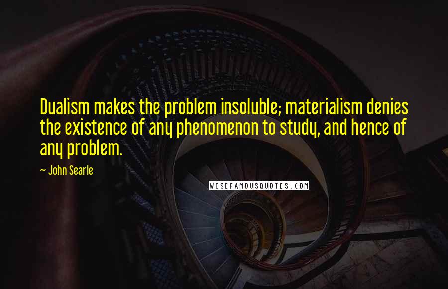 John Searle Quotes: Dualism makes the problem insoluble; materialism denies the existence of any phenomenon to study, and hence of any problem.