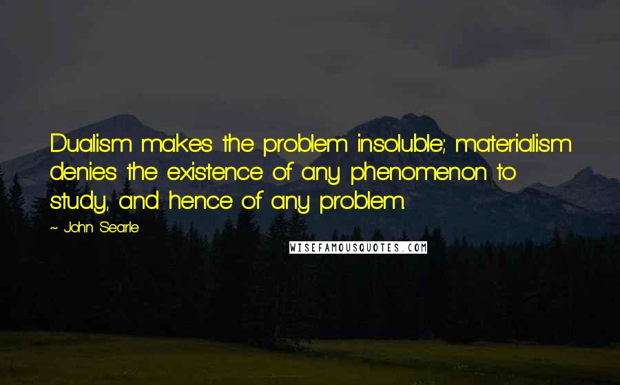 John Searle Quotes: Dualism makes the problem insoluble; materialism denies the existence of any phenomenon to study, and hence of any problem.