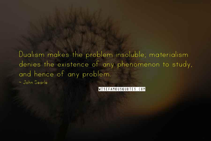 John Searle Quotes: Dualism makes the problem insoluble; materialism denies the existence of any phenomenon to study, and hence of any problem.