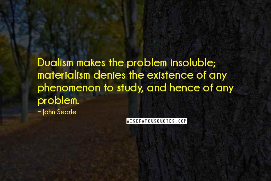 John Searle Quotes: Dualism makes the problem insoluble; materialism denies the existence of any phenomenon to study, and hence of any problem.