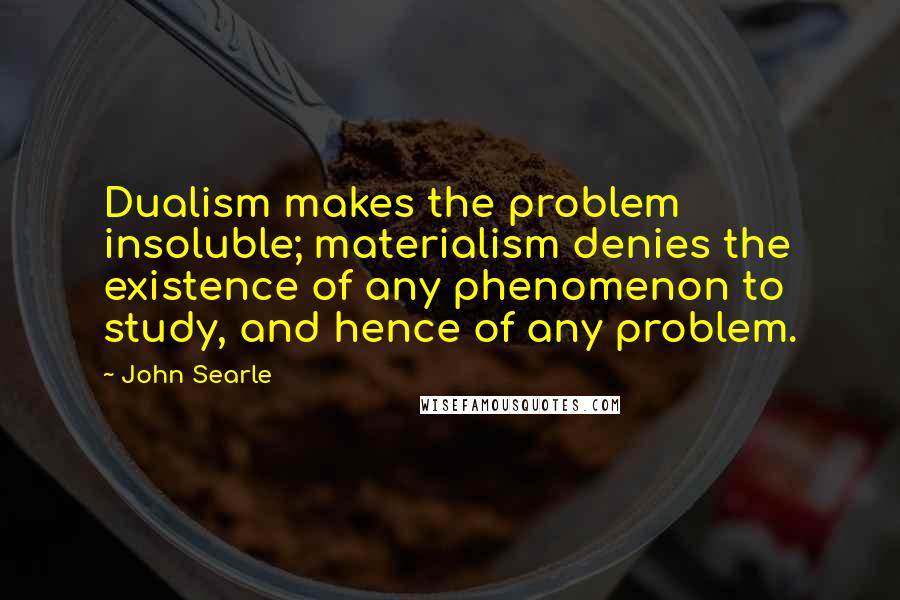 John Searle Quotes: Dualism makes the problem insoluble; materialism denies the existence of any phenomenon to study, and hence of any problem.