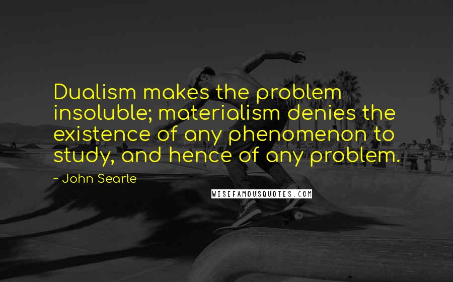 John Searle Quotes: Dualism makes the problem insoluble; materialism denies the existence of any phenomenon to study, and hence of any problem.