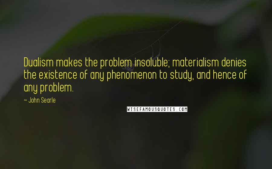 John Searle Quotes: Dualism makes the problem insoluble; materialism denies the existence of any phenomenon to study, and hence of any problem.