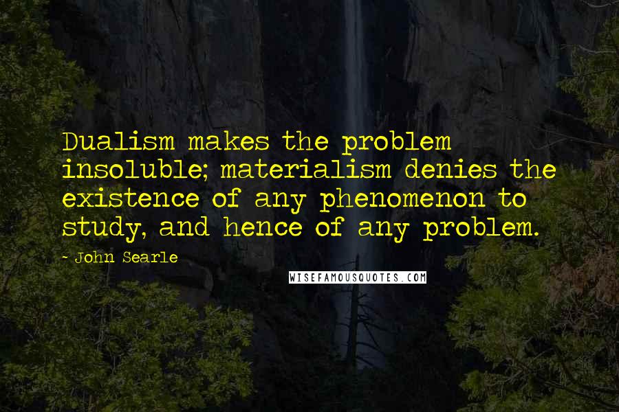 John Searle Quotes: Dualism makes the problem insoluble; materialism denies the existence of any phenomenon to study, and hence of any problem.