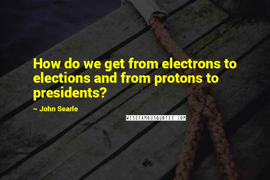 John Searle Quotes: How do we get from electrons to elections and from protons to presidents?