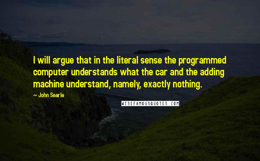 John Searle Quotes: I will argue that in the literal sense the programmed computer understands what the car and the adding machine understand, namely, exactly nothing.