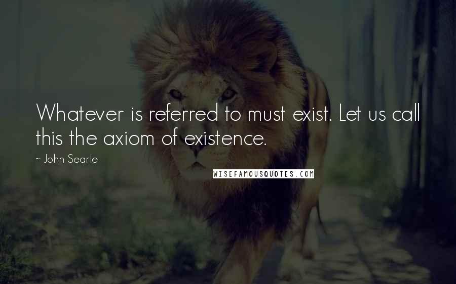 John Searle Quotes: Whatever is referred to must exist. Let us call this the axiom of existence.