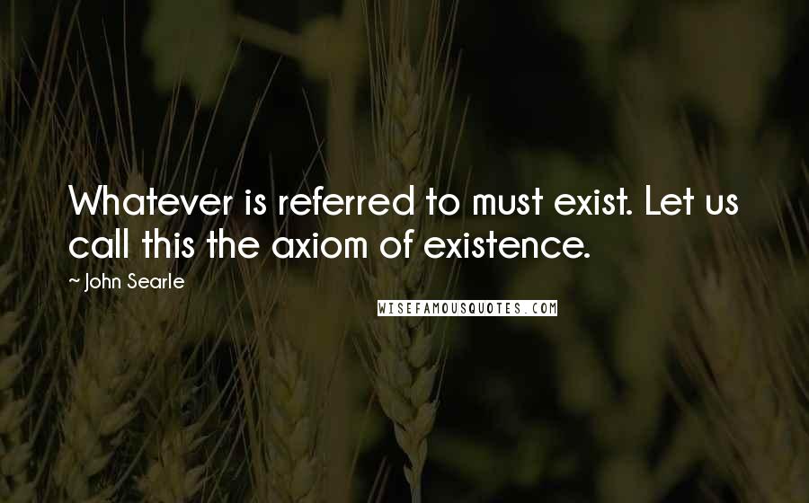 John Searle Quotes: Whatever is referred to must exist. Let us call this the axiom of existence.