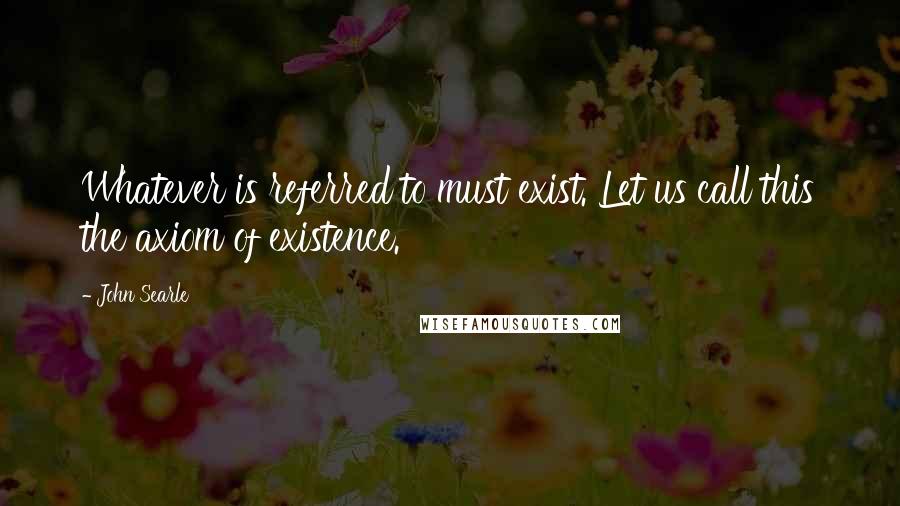 John Searle Quotes: Whatever is referred to must exist. Let us call this the axiom of existence.