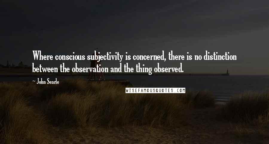 John Searle Quotes: Where conscious subjectivity is concerned, there is no distinction between the observation and the thing observed.
