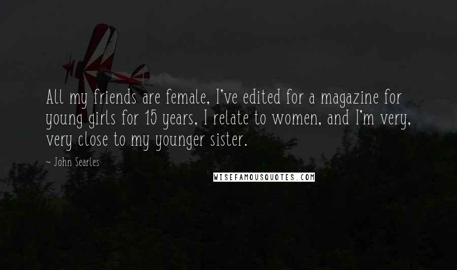 John Searles Quotes: All my friends are female, I've edited for a magazine for young girls for 15 years, I relate to women, and I'm very, very close to my younger sister.