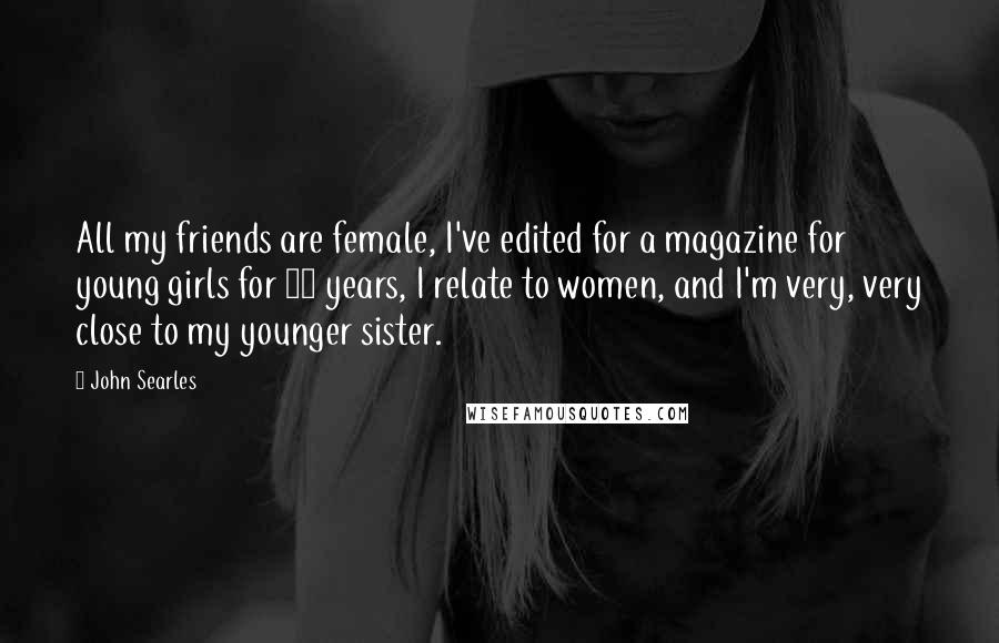 John Searles Quotes: All my friends are female, I've edited for a magazine for young girls for 15 years, I relate to women, and I'm very, very close to my younger sister.