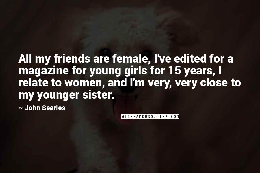 John Searles Quotes: All my friends are female, I've edited for a magazine for young girls for 15 years, I relate to women, and I'm very, very close to my younger sister.