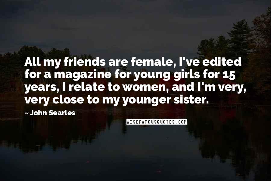 John Searles Quotes: All my friends are female, I've edited for a magazine for young girls for 15 years, I relate to women, and I'm very, very close to my younger sister.