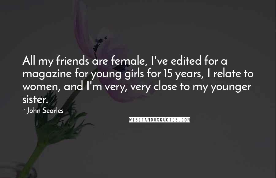 John Searles Quotes: All my friends are female, I've edited for a magazine for young girls for 15 years, I relate to women, and I'm very, very close to my younger sister.