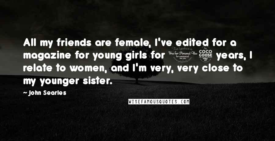 John Searles Quotes: All my friends are female, I've edited for a magazine for young girls for 15 years, I relate to women, and I'm very, very close to my younger sister.