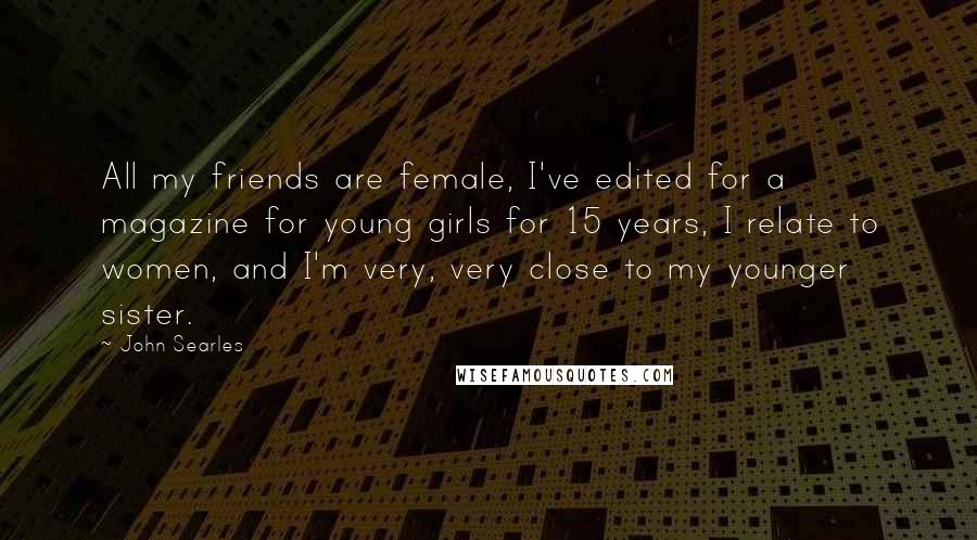 John Searles Quotes: All my friends are female, I've edited for a magazine for young girls for 15 years, I relate to women, and I'm very, very close to my younger sister.