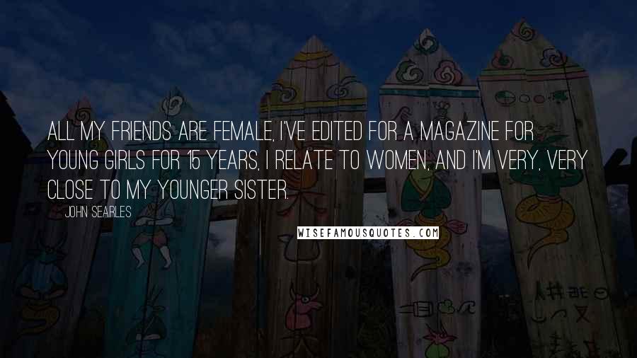 John Searles Quotes: All my friends are female, I've edited for a magazine for young girls for 15 years, I relate to women, and I'm very, very close to my younger sister.