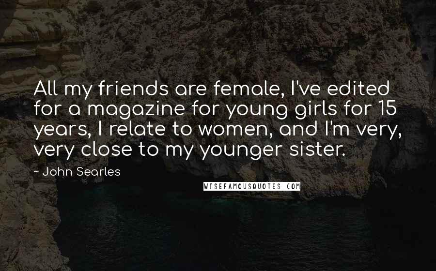 John Searles Quotes: All my friends are female, I've edited for a magazine for young girls for 15 years, I relate to women, and I'm very, very close to my younger sister.