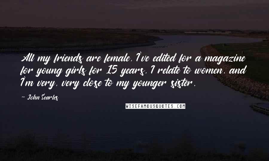 John Searles Quotes: All my friends are female, I've edited for a magazine for young girls for 15 years, I relate to women, and I'm very, very close to my younger sister.