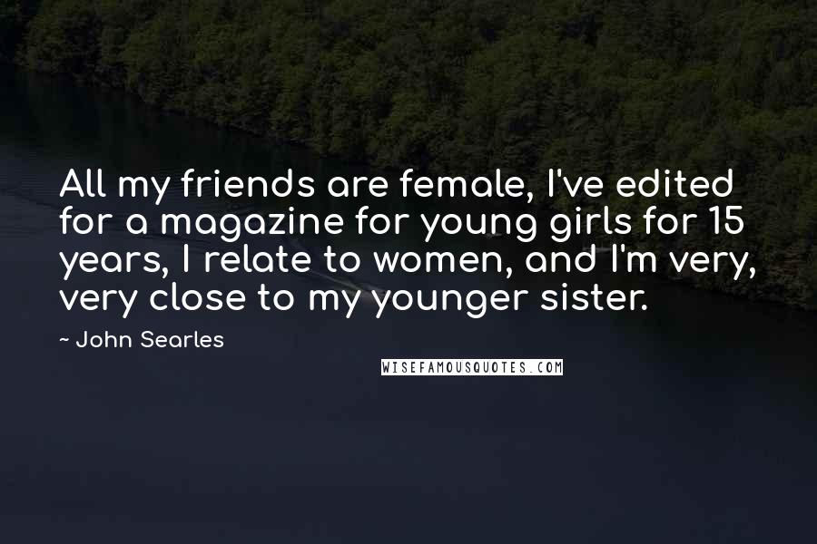 John Searles Quotes: All my friends are female, I've edited for a magazine for young girls for 15 years, I relate to women, and I'm very, very close to my younger sister.