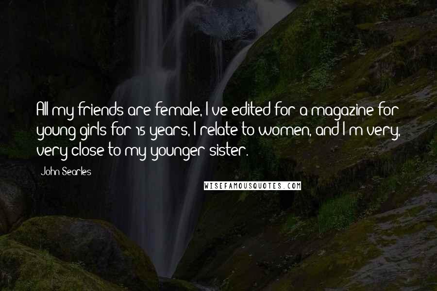 John Searles Quotes: All my friends are female, I've edited for a magazine for young girls for 15 years, I relate to women, and I'm very, very close to my younger sister.