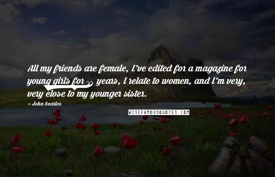 John Searles Quotes: All my friends are female, I've edited for a magazine for young girls for 15 years, I relate to women, and I'm very, very close to my younger sister.