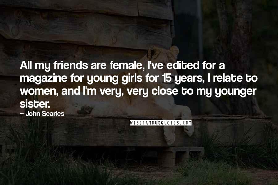 John Searles Quotes: All my friends are female, I've edited for a magazine for young girls for 15 years, I relate to women, and I'm very, very close to my younger sister.