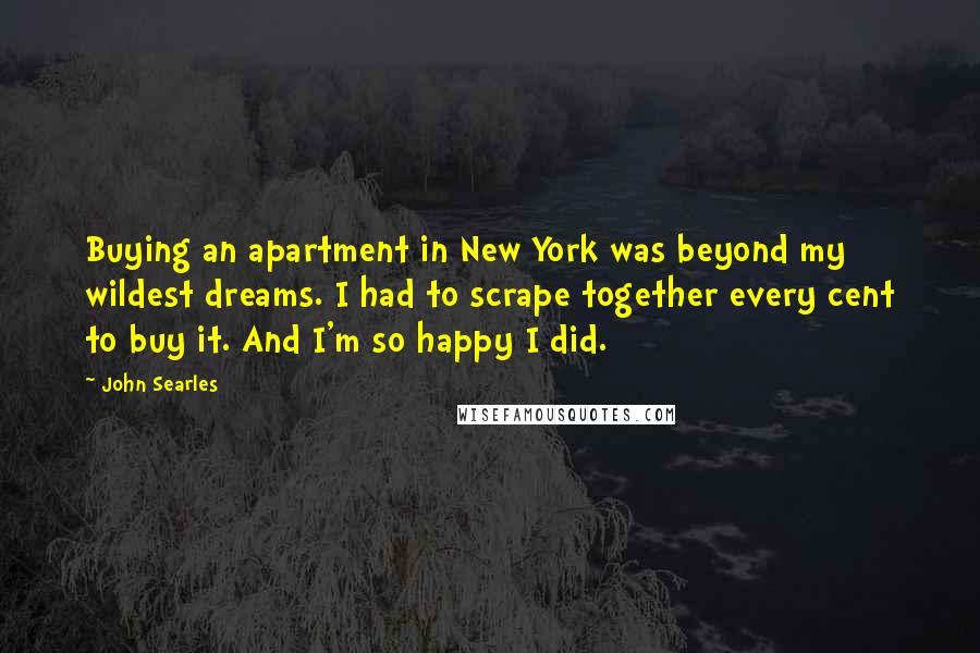 John Searles Quotes: Buying an apartment in New York was beyond my wildest dreams. I had to scrape together every cent to buy it. And I'm so happy I did.