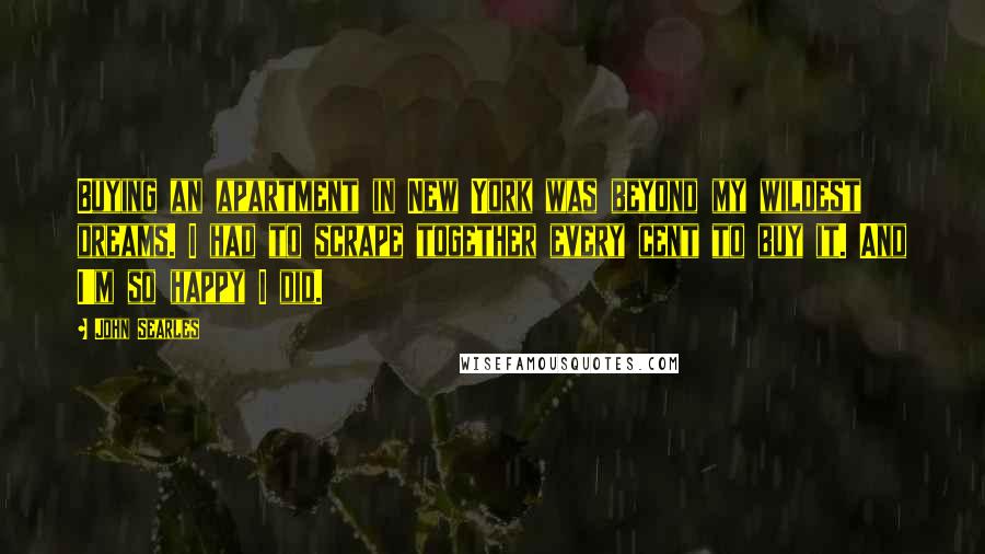 John Searles Quotes: Buying an apartment in New York was beyond my wildest dreams. I had to scrape together every cent to buy it. And I'm so happy I did.