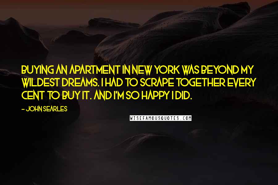 John Searles Quotes: Buying an apartment in New York was beyond my wildest dreams. I had to scrape together every cent to buy it. And I'm so happy I did.