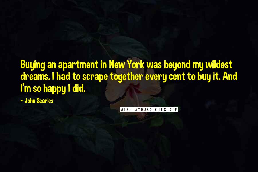 John Searles Quotes: Buying an apartment in New York was beyond my wildest dreams. I had to scrape together every cent to buy it. And I'm so happy I did.