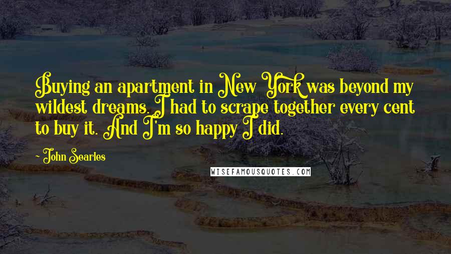 John Searles Quotes: Buying an apartment in New York was beyond my wildest dreams. I had to scrape together every cent to buy it. And I'm so happy I did.