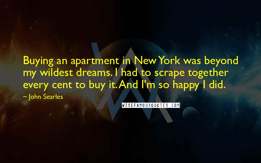 John Searles Quotes: Buying an apartment in New York was beyond my wildest dreams. I had to scrape together every cent to buy it. And I'm so happy I did.