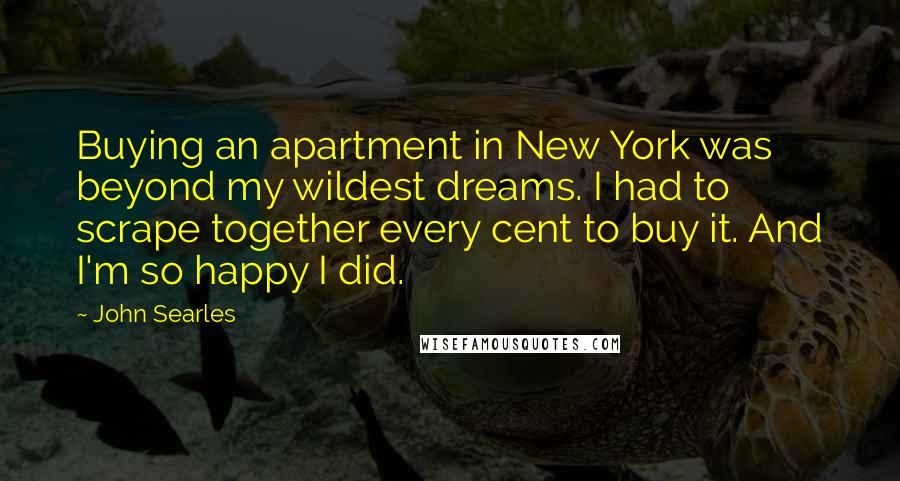 John Searles Quotes: Buying an apartment in New York was beyond my wildest dreams. I had to scrape together every cent to buy it. And I'm so happy I did.